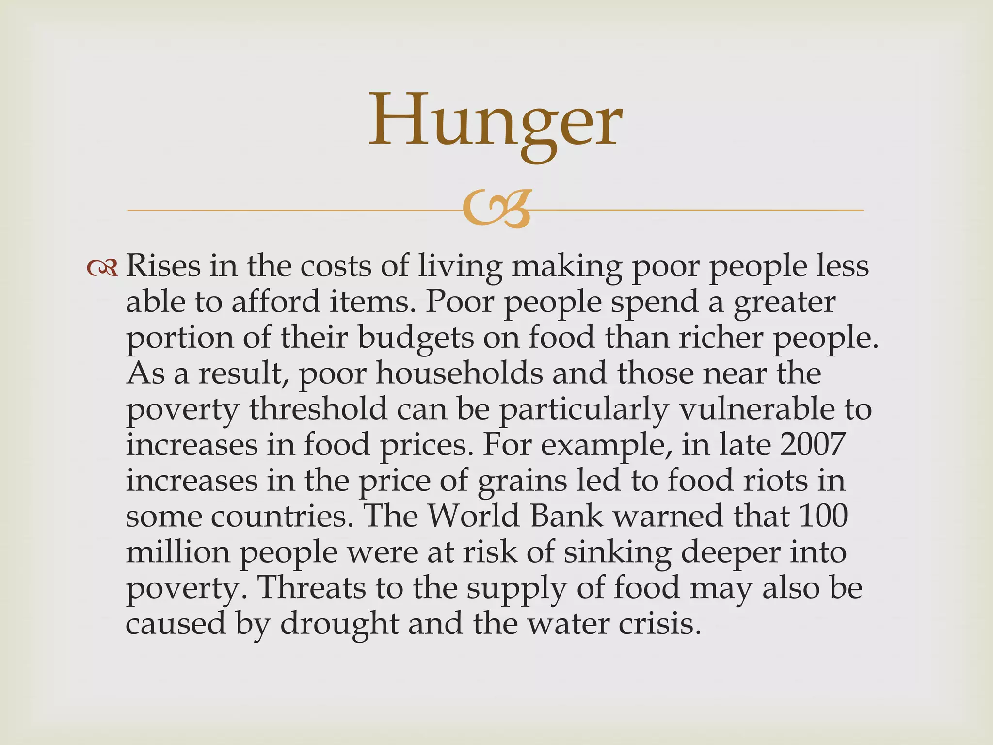 Hunger
                     
 Rises in the costs of living making poor people less
  able to afford items. Poor people spend a greater
  portion of their budgets on food than richer people.
  As a result, poor households and those near the
  poverty threshold can be particularly vulnerable to
  increases in food prices. For example, in late 2007
  increases in the price of grains led to food riots in
  some countries. The World Bank warned that 100
  million people were at risk of sinking deeper into
  poverty. Threats to the supply of food may also be
  caused by drought and the water crisis.
 