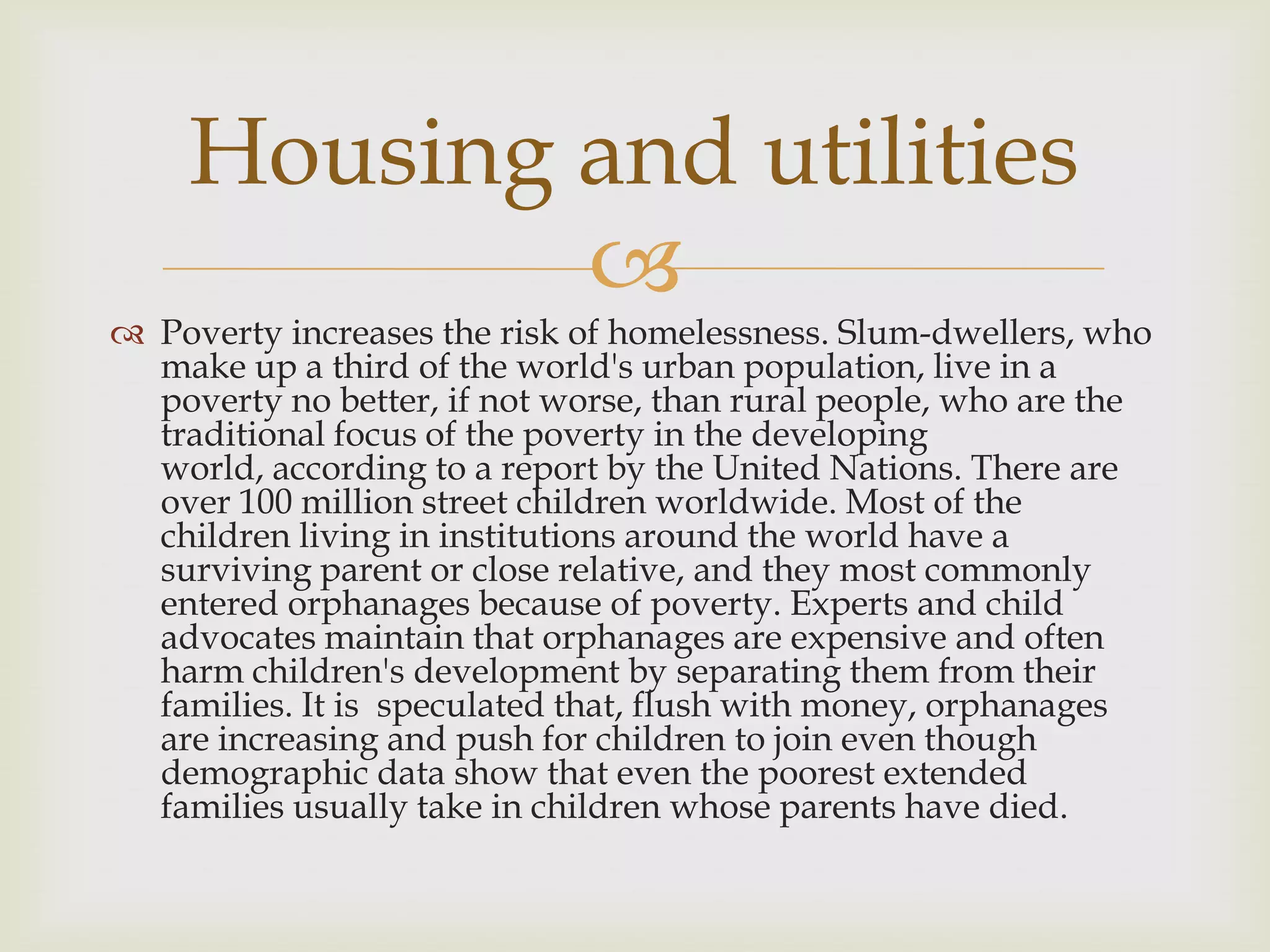 Housing and utilities
            
 Poverty increases the risk of homelessness. Slum-dwellers, who
  make up a third of the world's urban population, live in a
  poverty no better, if not worse, than rural people, who are the
  traditional focus of the poverty in the developing
  world, according to a report by the United Nations. There are
  over 100 million street children worldwide. Most of the
  children living in institutions around the world have a
  surviving parent or close relative, and they most commonly
  entered orphanages because of poverty. Experts and child
  advocates maintain that orphanages are expensive and often
  harm children's development by separating them from their
  families. It is speculated that, flush with money, orphanages
  are increasing and push for children to join even though
  demographic data show that even the poorest extended
  families usually take in children whose parents have died.
 