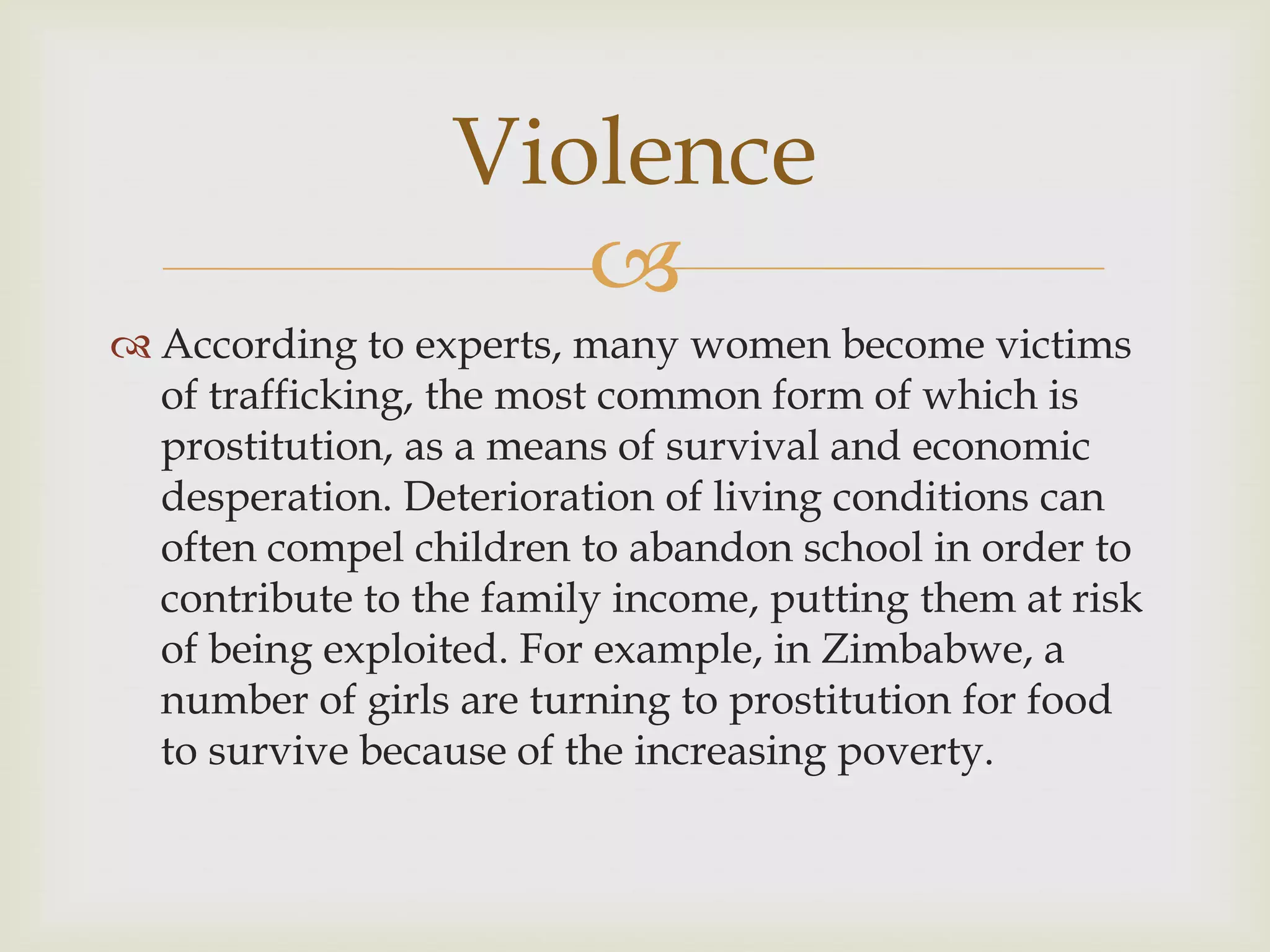 Violence
                     
 According to experts, many women become victims
  of trafficking, the most common form of which is
  prostitution, as a means of survival and economic
  desperation. Deterioration of living conditions can
  often compel children to abandon school in order to
  contribute to the family income, putting them at risk
  of being exploited. For example, in Zimbabwe, a
  number of girls are turning to prostitution for food
  to survive because of the increasing poverty.
 