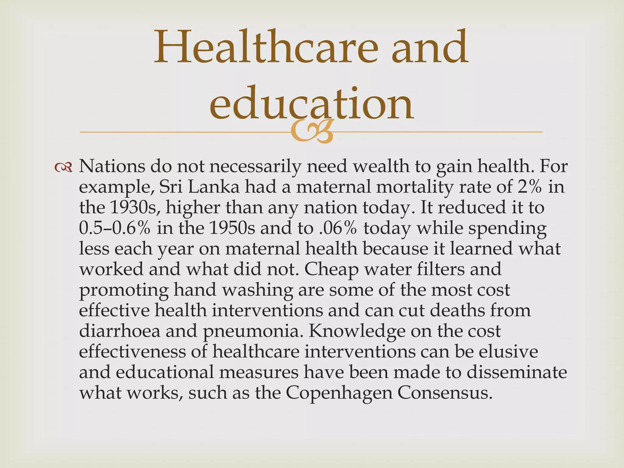 Healthcare and
             education
                 
 Nations do not necessarily need wealth to gain health. For
  example, Sri Lanka had a maternal mortality rate of 2% in
  the 1930s, higher than any nation today. It reduced it to
  0.5–0.6% in the 1950s and to .06% today while spending
  less each year on maternal health because it learned what
  worked and what did not. Cheap water filters and
  promoting hand washing are some of the most cost
  effective health interventions and can cut deaths from
  diarrhoea and pneumonia. Knowledge on the cost
  effectiveness of healthcare interventions can be elusive
  and educational measures have been made to disseminate
  what works, such as the Copenhagen Consensus.
 