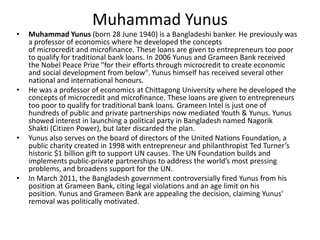 Muhammad Yunus
•   Muhammad Yunus (born 28 June 1940) is a Bangladeshi banker. He previously was
    a professor of economics where he developed the concepts
    of microcredit and microfinance. These loans are given to entrepreneurs too poor
    to qualify for traditional bank loans. In 2006 Yunus and Grameen Bank received
    the Nobel Peace Prize "for their efforts through microcredit to create economic
    and social development from below". Yunus himself has received several other
    national and international honours.
•   He was a professor of economics at Chittagong University where he developed the
    concepts of microcredit and microfinance. These loans are given to entrepreneurs
    too poor to qualify for traditional bank loans. Grameen Intel is just one of
    hundreds of public and private partnerships now mediated Youth & Yunus. Yunus
    showed interest in launching a political party in Bangladesh named Nagorik
    Shakti (Citizen Power), but later discarded the plan.
•   Yunus also serves on the board of directors of the United Nations Foundation, a
    public charity created in 1998 with entrepreneur and philanthropist Ted Turner’s
    historic $1 billion gift to support UN causes. The UN Foundation builds and
    implements public-private partnerships to address the world’s most pressing
    problems, and broadens support for the UN.
•   In March 2011, the Bangladesh government controversially fired Yunus from his
    position at Grameen Bank, citing legal violations and an age limit on his
    position. Yunus and Grameen Bank are appealing the decision, claiming Yunus'
    removal was politically motivated.
 
