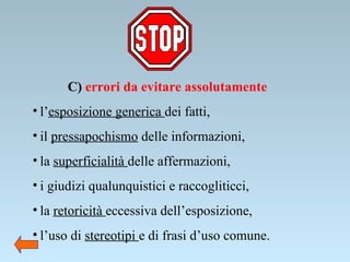 C)  errori da evitare assolutamente l’ esposizione generica  dei fatti, il  pressapochismo  delle informazioni, la  superficialità  delle affermazioni, i giudizi qualunquistici e raccogliticci, la  retoricità  eccessiva dell’esposizione, l’uso di  stereotipi  e di frasi d’uso comune. 