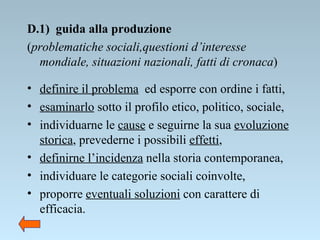 D.1)  guida alla produzione  ( problematiche sociali,questioni d’interesse mondiale, situazioni nazionali, fatti di cronaca ) definire il problema   ed esporre con ordine i fatti, esaminarlo  sotto il profilo etico, politico, sociale, individuarne le  cause  e seguirne la sua  evoluzione storica , prevederne i possibili  effetti , definirne l’incidenza  nella storia contemporanea, individuare le categorie sociali coinvolte, proporre  eventuali soluzioni  con carattere di efficacia. 