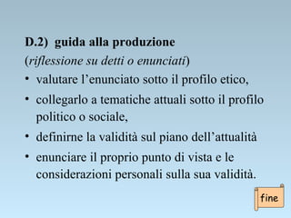 D.2)  guida alla produzione  ( riflessione su detti o enunciati ) valutare l’enunciato sotto il profilo etico,  collegarlo a tematiche attuali sotto il profilo politico o sociale, definirne la validità sul piano dell’attualità enunciare il proprio punto di vista e le considerazioni personali sulla sua validità. fine 