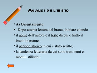 Analisi del testo A) Orientamento   Dopo attenta lettura del brano, iniziare citando  il  nome  dell’autore e il  testo  da cui è tratto il brano in esame, il  periodo storico  in cui è stato scritto, la  tendenza letteraria  da cui sono tratti temi e moduli stilistici. 