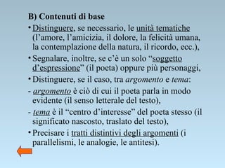 B) Contenuti di base   Distinguere , se necessario, le  unità tematiche  (l’amore, l’amicizia, il dolore, la felicità umana, la contemplazione della natura, il ricordo, ecc.),  Segnalare, inoltre, se c’è un solo “ soggetto d’espressione ” (il poeta) oppure più personaggi,  Distinguere, se il caso, tra  argomento  e  tema :  -  argomento  è ciò di cui il poeta parla in modo evidente (il senso letterale del testo), -  tema  è il “centro d’interesse” del poeta stesso (il significato nascosto, traslato del testo),  Precisare i  tratti distintivi degli argomenti  (i parallelismi, le analogie, le antitesi). 