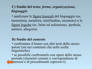 C) Studio del testo : forme, organizzazione, linguaggio   analizzare le  figure lessicali  del linguaggio (es. metonimia, metafora, similitudine, ossímoro) o le  figure logiche  (es. litòte ed eufemismo, iperbole, antitesi, allegoria) D) Studio del contesto   confrontare il brano con altri testi dello stesso autore (sia nei contenuti che nelle scelte linguistiche);  se possibile confrontarlo con opere dello stesso periodo (elementi comuni o corrispondenze di interessi e di procedimenti espressivi). 