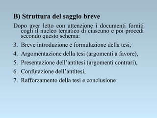 B) Struttura del saggio breve Dopo aver letto con attenzione i documenti forniti cogli il nucleo tematico di ciascuno e poi procedi secondo questo schema: Breve introduzione e formulazione della tesi, Argomentazione della tesi (argomenti a favore), Presentazione dell’antitesi (argomenti contrari), Confutazione dell’antitesi, Rafforzamento della tesi e conclusione 