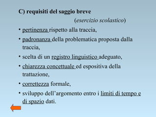 C) requisiti del saggio breve  ( esercizio scolastico ) pertinenza  rispetto alla traccia, padronanza  della problematica proposta dalla traccia, scelta di un  registro linguistico  adeguato, chiarezza concettuale  ed espositiva della trattazione, correttezza  formale, sviluppo dell’argomento entro i  limiti di tempo e di spazio  dati. 