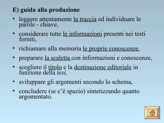 E) guida alla produzione leggere attentamente  la traccia  ed individuare le parole - chiave, considerare tutte  le informazioni  presenti nei testi forniti,  richiamare alla memoria  le proprie conoscenze , preparare  la scaletta  con informazioni e conoscenze, scegliere il  titolo  e la  destinazione editoriale  in funzione della  tesi, sviluppare gli argomenti secondo lo schema, concludere (se c’è spazio) sintetizzando quanto argomentato. 