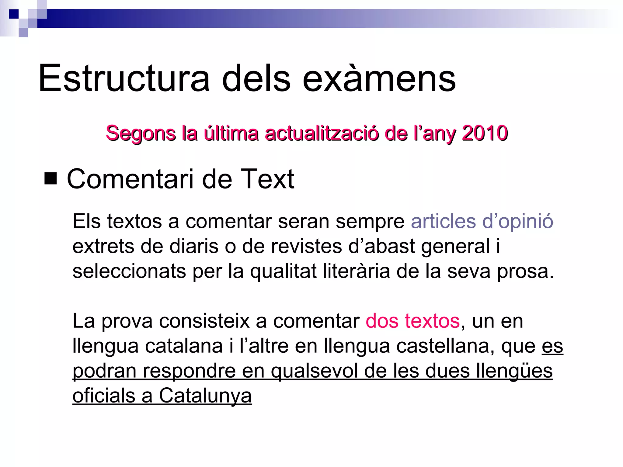 Estructura dels exàmens Comentari de Text Segons la última actualització de l’any 2010 Els textos a comentar seran sempre  articles d’opinió  extrets de diaris o de revistes d’abast general i seleccionats per la qualitat literària de la seva prosa.  La prova consisteix a comentar  dos textos , un en llengua catalana i l’altre en llengua castellana, que  es podran respondre en qualsevol de les dues llengües oficials a Catalunya   