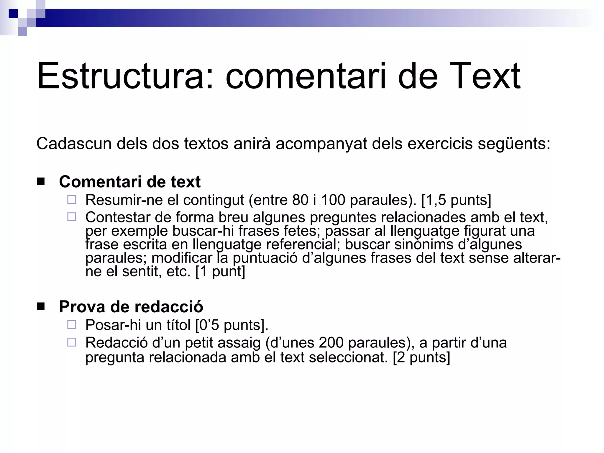 Estructura: comentari de Text Cadascun dels dos textos anirà acompanyat dels exercicis següents:  Comentari de text  Resumir-ne el contingut (entre 80 i 100 paraules). [1,5 punts]  Contestar de forma breu algunes preguntes relacionades amb el text, per exemple buscar-hi frases fetes; passar al llenguatge figurat una frase escrita en llenguatge referencial; buscar sinònims d’algunes paraules; modificar la puntuació d’algunes frases del text sense alterar-ne el sentit, etc. [1 punt]  Prova de redacció  Posar-hi un títol [0’5 punts].  Redacció d’un petit assaig (d’unes 200 paraules), a partir d’una pregunta relacionada amb el text seleccionat. [2 punts]   