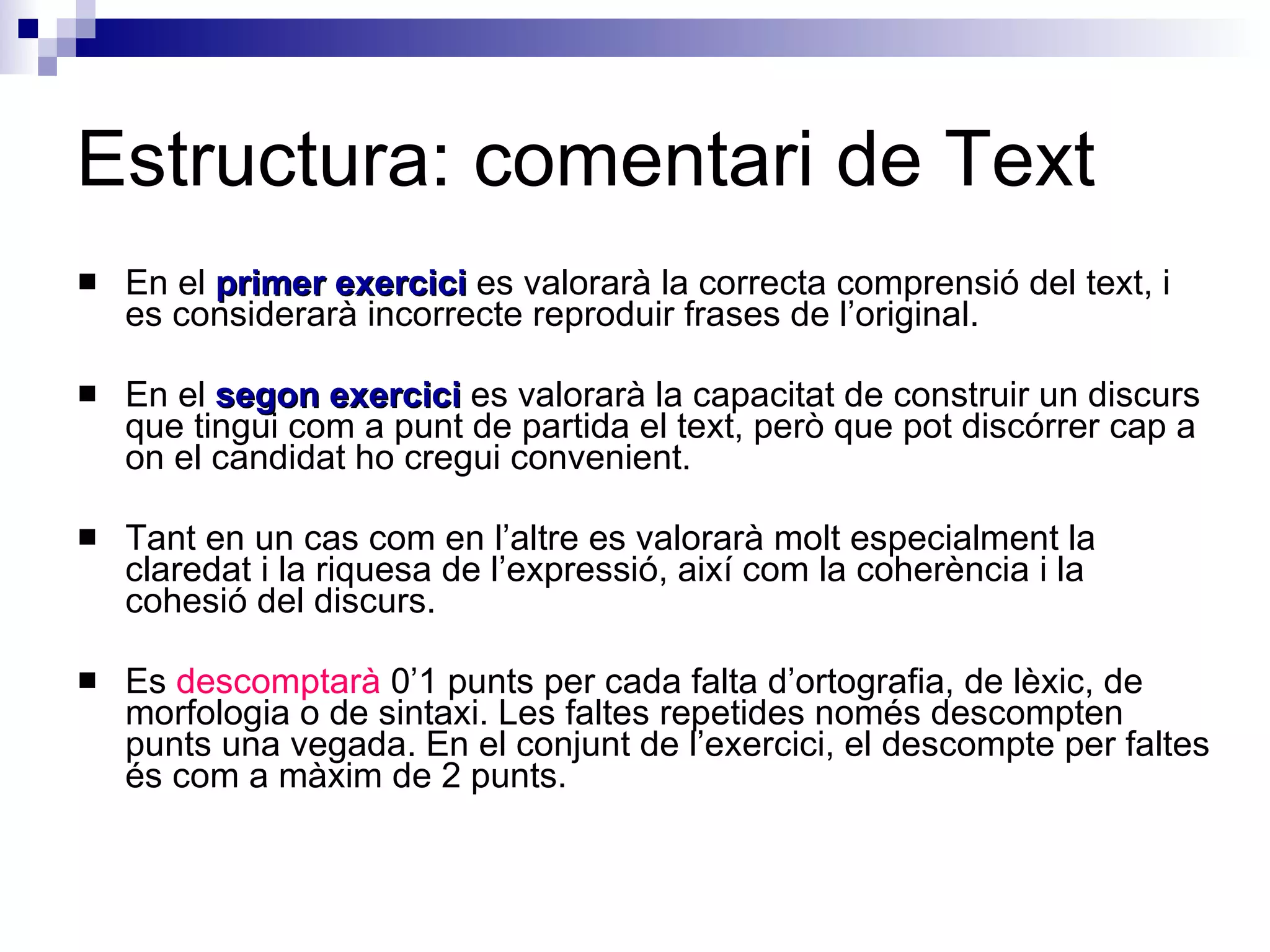 Estructura: comentari de Text En el  primer exercici  es valorarà la correcta comprensió del text, i es considerarà incorrecte reproduir frases de l’original.  En el  segon exercici  es valorarà la capacitat de construir un discurs que tingui com a punt de partida el text, però que pot discórrer cap a on el candidat ho cregui convenient. Tant en un cas com en l’altre es valorarà molt especialment la claredat i la riquesa de l’expressió, així com la coherència i la cohesió del discurs.  Es  descomptarà  0’1 punts per cada falta d’ortografia, de lèxic, de morfologia o de sintaxi. Les faltes repetides només descompten punts una vegada. En el conjunt de l’exercici, el descompte per faltes és com a màxim de 2 punts.  