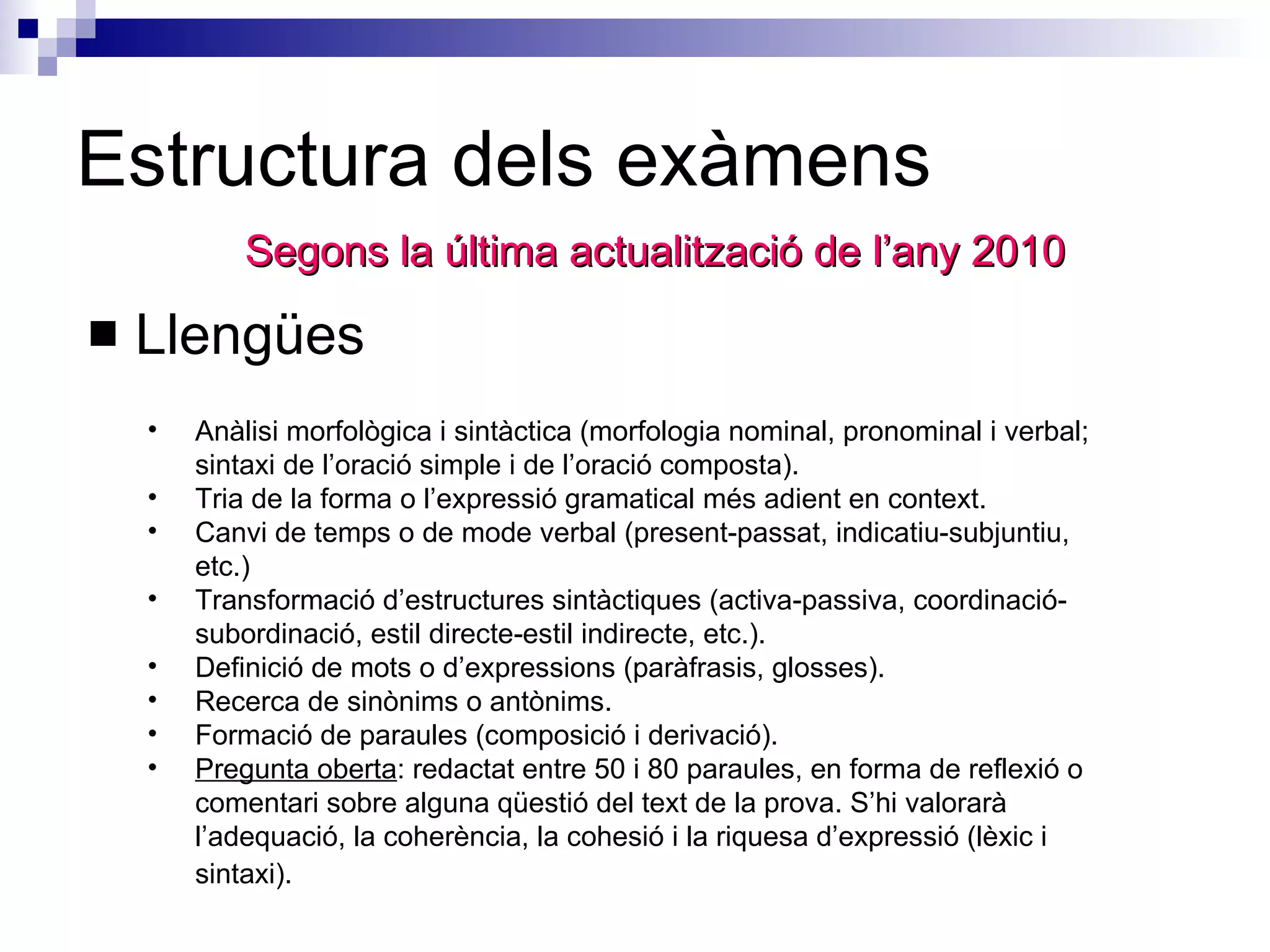 Estructura dels exàmens Llengües  Segons la última actualització de l’any 2010 Anàlisi morfològica i sintàctica (morfologia nominal, pronominal i verbal; sintaxi de l’oració simple i de l’oració composta).  Tria de la forma o l’expressió gramatical més adient en context.  Canvi de temps o de mode verbal (present-passat, indicatiu-subjuntiu, etc.)  Transformació d’estructures sintàctiques (activa-passiva, coordinació-subordinació, estil directe-estil indirecte, etc.).  Definició de mots o d’expressions (paràfrasis, glosses).  Recerca de sinònims o antònims.  Formació de paraules (composició i derivació).  Pregunta oberta : redactat entre 50 i 80 paraules, en forma de reflexió o comentari sobre alguna qüestió del text de la prova. S’hi valorarà l’adequació, la coherència, la cohesió i la riquesa d’expressió (lèxic i sintaxi).   