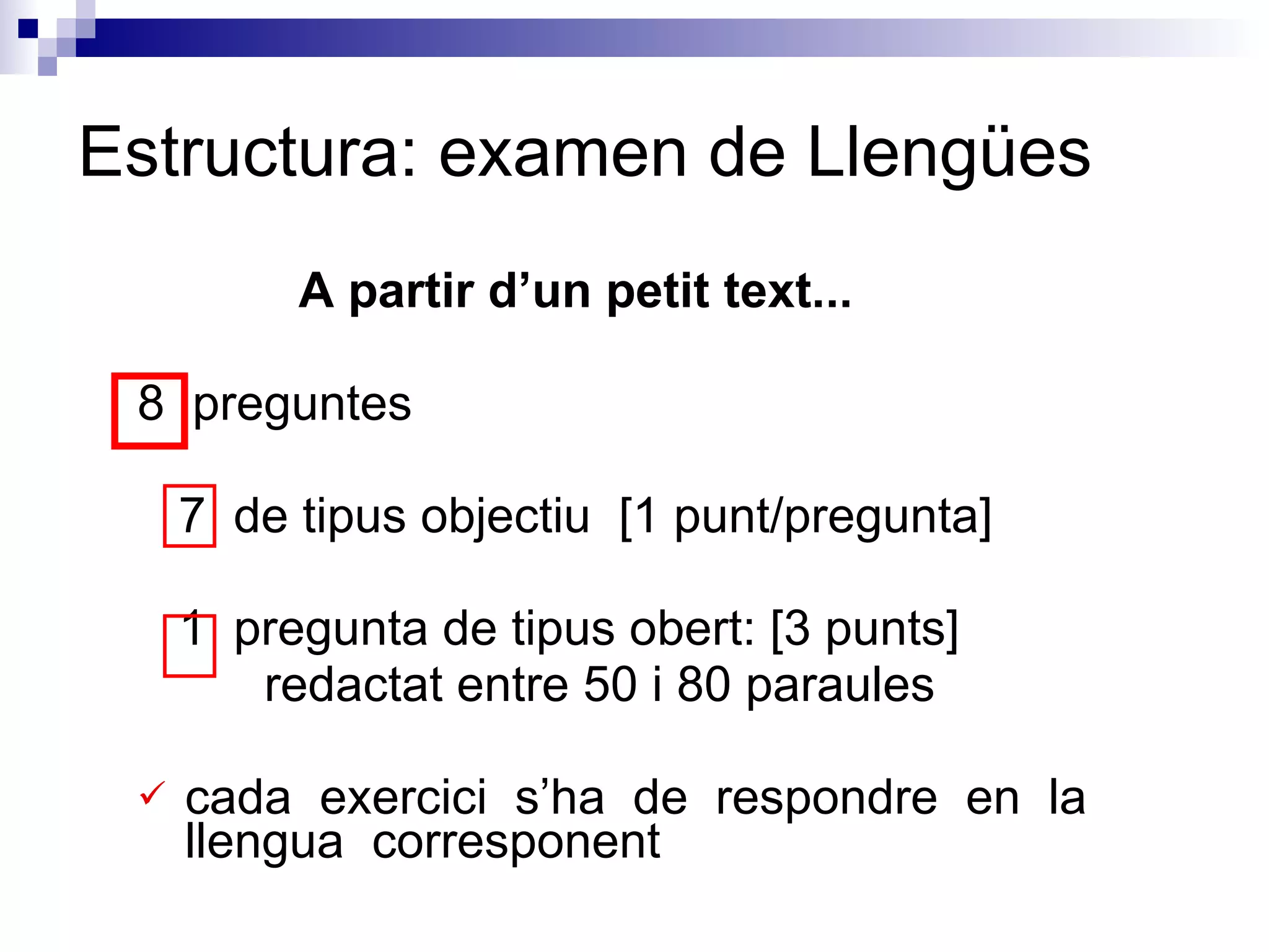 A partir d’un petit text...  8  preguntes 7  de tipus objectiu  [1 punt/pregunta] 1  pregunta de tipus obert: [3 punts]  redactat entre 50 i 80 paraules cada  exercici  s’ha  de  respondre  en  la  llengua  corresponent Estructura: examen de Llengües 