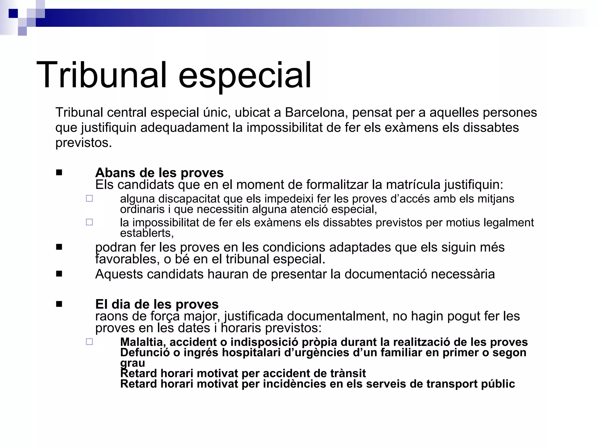 Tribunal especial Tribunal central especial únic, ubicat a Barcelona, pensat per a aquelles persones que justifiquin adequadament la impossibilitat de fer els exàmens els dissabtes  previstos.  Abans de les proves Els candidats que en el moment de formalitzar la matrícula justifiquin:  alguna discapacitat que els impedeixi fer les proves d’accés amb els mitjans ordinaris i que necessitin alguna atenció especial,  la impossibilitat de fer els exàmens els dissabtes previstos per motius legalment establerts,  podran fer les proves en les condicions adaptades que els siguin més favorables, o bé en el tribunal especial.  Aquests candidats hauran de presentar la documentació necessària  El dia de les proves raons de força major, justificada documentalment, no hagin pogut fer les proves en les dates i horaris previstos:  Malaltia, accident o indisposició pròpia durant la realització de les proves Defunció o ingrés hospitalari d’urgències d’un familiar en primer o segon grau Retard horari motivat per accident de trànsit Retard horari motivat per incidències en els serveis de transport públic  
