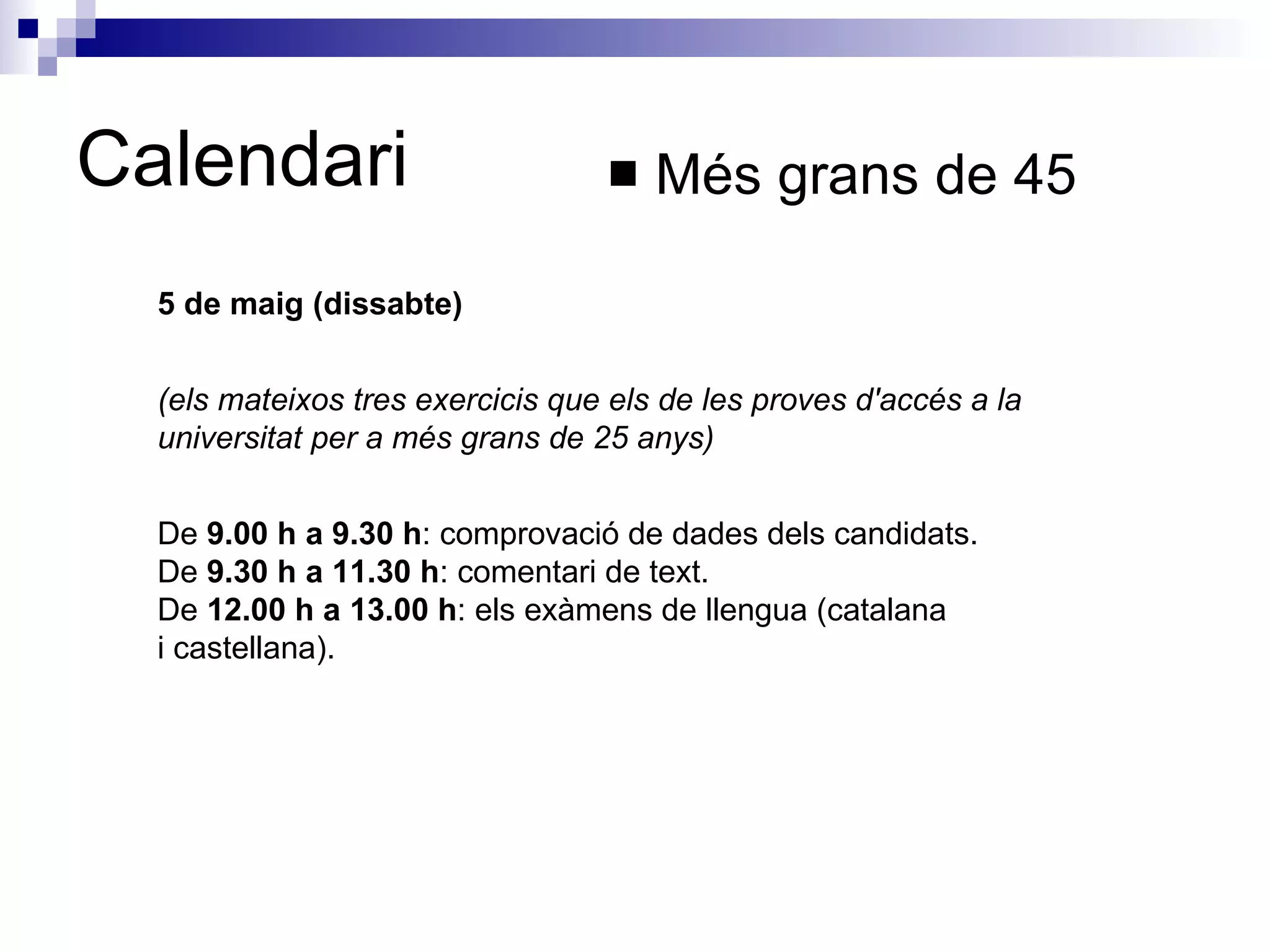 Calendari Més grans de 45 5 de maig (dissabte) (els mateixos tres exercicis que els de les proves d'accés a la universitat per a més grans de 25 anys)   De  9.00 h a 9.30 h : comprovació de dades dels candidats.  De  9.30 h a 11.30 h : comentari de text.  De  12.00 h a 13.00 h : els exàmens de llengua (catalana i castellana).  