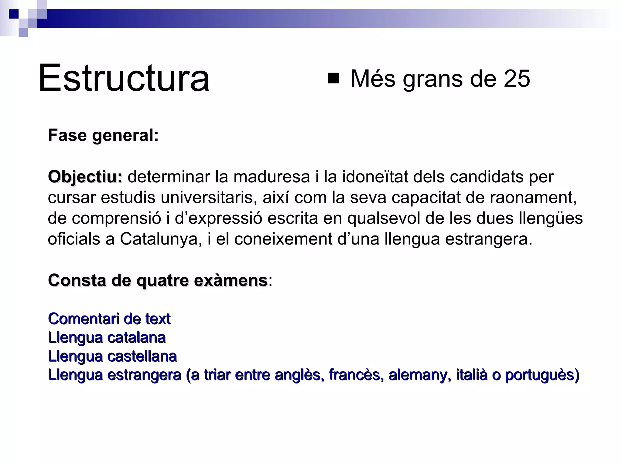 Estructura Més grans de 25 Fase general:  Objectiu:  determinar la maduresa i la idoneïtat dels candidats per cursar estudis universitaris, així com la seva capacitat de raonament, de comprensió i d’expressió escrita en qualsevol de les dues llengües oficials a Catalunya, i el coneixement d’una llengua estrangera.  Consta de quatre exàmens : Comentari de text  Llengua catalana  Llengua castellana  Llengua estrangera (a triar entre anglès, francès, alemany, italià o portuguès)   