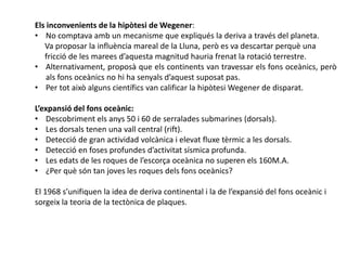 Els inconvenients de la hipòtesi de Wegener:
• No comptava amb un mecanisme que expliqués la deriva a través del planeta.
Va proposar la influència mareal de la Lluna, però es va descartar perquè una
fricció de les marees d’aquesta magnitud hauria frenat la rotació terrestre.
• Alternativament, proposà que els continents van travessar els fons oceànics, però
als fons oceànics no hi ha senyals d’aquest suposat pas.
• Per tot això alguns científics van calificar la hipòtesi Wegener de disparat.
L’expansió del fons oceànic:
• Descobriment els anys 50 i 60 de serralades submarines (dorsals).
• Les dorsals tenen una vall central (rift).
• Detecció de gran actividad volcànica i elevat fluxe tèrmic a les dorsals.
• Detecció en foses profundes d’activitat sísmica profunda.
• Les edats de les roques de l’escorça oceànica no superen els 160M.A.
• ¿Per què són tan joves les roques dels fons oceànics?
El 1968 s’unifiquen la idea de deriva continental i la de l’expansió del fons oceànic i
sorgeix la teoria de la tectònica de plaques.
 