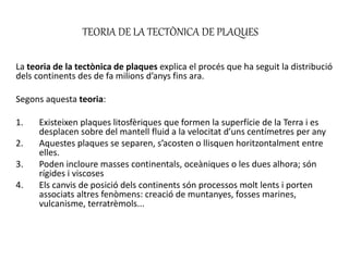 TEORIA DE LA TECTÒNICA DE PLAQUES
La teoria de la tectònica de plaques explica el procés que ha seguit la distribució
dels continents des de fa milions d’anys fins ara.
Segons aquesta teoria:
1. Existeixen plaques litosfèriques que formen la superfície de la Terra i es
desplacen sobre del mantell fluid a la velocitat d’uns centímetres per any
2. Aquestes plaques se separen, s’acosten o llisquen horitzontalment entre
elles.
3. Poden incloure masses continentals, oceàniques o les dues alhora; són
rígides i viscoses
4. Els canvis de posició dels continents són processos molt lents i porten
associats altres fenòmens: creació de muntanyes, fosses marines,
vulcanisme, terratrèmols...
 