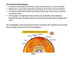 El moviment de les plaques
• Es mouen a velocitats molt lentes, però contínuament: uns pocs cm/any
• Moviment a casusa de la distribució desigual de el calor interna terrestre
• El material calent del mantell ascendeix a poc a poc i actua com a sistema
convectiu intern.
• A la vegada, els fragments freds i densos de la litosfera descendeixen
(subducció) cap al mantell, posant en moviment la capa externa rígida de la
Terra.
Els investigadors estan d’acord que el fluxe convectiu del mantell és la principal
força impulsora del moviment de les plaques.
 