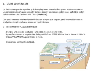 2. LÍMITS CONVERGENTS
Un límit convergent és aquell en què dues plaques es van unint fins que es posen en contacte.
Les conseqüències d’aquest xocs són fàcils de deduir: les plaques poden xocar (colisió) o poden
trobar-se i que una s’enfonsi sota l’altra (subducció).
Que passi una cosa o l’altra depèn del tipus de plaques que xoquen, però en ambdós casos es
produeixen terratrèmols que poden ser molt intensos.
a) XOC ENTRE DUES PLAQUES OCEÀNIQUES
S’origina una zona de subducció i una placa descendeix sota l’altra.
Aquest fenomen és el responsable de l’aparició d’una FOSSA ABISSAL i de la formació d’ARCS
D’ILLES VOLCÀNIQUES paral·leles a la fossa.
Un exemple són les illes del Japó.
 