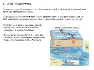 3. LÍMITS TRANSFORMANTS
En aquest cas no es dóna ni construcció ni destrucció de la litosfera. No hi té lloc activitat volcànica
però sí una intensa activitat sísmica.
Les plaques llisquen lateralment i formen falles perpendicularment a les dorsals: són FALLES DE
TRANSFORMACIÓ. La majoria d’aquestes falles es troben al fons oceànic, és a dir, a les dorsals.
L’activitat més important associada a aquests
tipus de límits són els moviments sísmics
originats per la fricció entre plaques.
Un exemple de límit transformant es troba a la
falla de San Andrés, formada pel fregament de la
Placa del Pacífic respecte la Placa Americana.
 