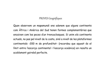 PROVES Geogràfiques
Quan observem un mapamundi ens adonem que alguns continents
com Àfrica i Amèrica del Sud tenen formes complementàries que
encaixen com les peces d’un trencaclosques. Si unim els continents
actuals, no pas pel nivell de la costa, sinó a nivell de les plataformes
continentals -200 m de profunditat- (recordeu que aquest és el
límit entre l’escorça continental i l’escorça oceànica) en resulta un
acoblament gairebé perfecte.
 