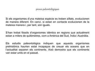 Si els organismes d’una mateixa espècie es troben aïllats, evolucionen
de manera diferent. En canvi, si estan en contacte evolucionen de la
mateixa manera i, per tant, són iguals.
S’han trobat fòssils d’organismes idèntics en regions que actualment
estan a milers de quilòmetres, com a Amèrica del Sud, Índia i Austràlia.
Els estudis paleontològics indiquen que aquests organismes
prehistòrics haurien estat incapaços de creuar els oceans que en
l’actualitat separen els continents. Això demostra que els continents
van estar units en el passat.
proves paleontològiques
 