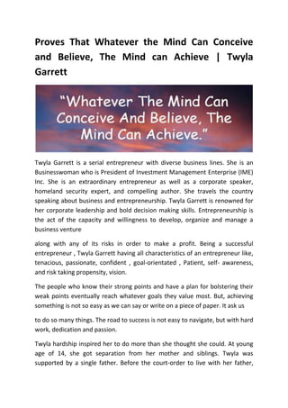 Proves That Whatever the Mind Can Conceive
and Believe, The Mind can Achieve | Twyla
Garrett
Twyla Garrett is a serial entrepreneur with diverse business lines. She is an
Businesswoman who is President of Investment Management Enterprise (IME)
Inc. She is an extraordinary entrepreneur as well as a corporate speaker,
homeland security expert, and compelling author. She travels the country
speaking about business and entrepreneurship. Twyla Garrett is renowned for
her corporate leadership and bold decision making skills. Entrepreneurship is
the act of the capacity and willingness to develop, organize and manage a
business venture
along with any of its risks in order to make a profit. Being a successful
entrepreneur , Twyla Garrett having all characteristics of an entrepreneur like,
tenacious, passionate, confident , goal-orientated , Patient, self- awareness,
and risk taking propensity, vision.
The people who know their strong points and have a plan for bolstering their
weak points eventually reach whatever goals they value most. But, achieving
something is not so easy as we can say or write on a piece of paper. It ask us
to do so many things. The road to success is not easy to navigate, but with hard
work, dedication and passion.
Twyla hardship inspired her to do more than she thought she could. At young
age of 14, she got separation from her mother and siblings. Twyla was
supported by a single father. Before the court-order to live with her father,
 