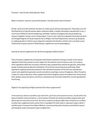 Provestra - How Female Libido-Boosters Work



What is Provestra "womens sexual drive booster" and why would I want Provestra?



Of late, nearly all of the attention has been on males sexual activity and enjoyment. These days, you will
find food items to help the women attain a effective libido, a healthy stimulation and attention in sex, a
much more fulfilled all-natural awakening, and better reactions throughout the sexual awakening
sequence together having a more strong orgasm. If you or your mate has undergone decreased sex drive
and dropped degrees of sexual response due to fatigue, hormonal adjustments, pressure, growing old,
or inadequate diet or if there's just a disparity in between the female's and the man's sex drive in your
relationship Provestra women's libido-booster supplements can be advantageous.



How do all-natural supplements for the feminine genders libido function?



These Provestra supplements are typically mixed herbal concoctions having a number of all-natural
ingredients that every pertain to some stage from the woman's sexual response cycle. For instance,
some ingredients affect the circulatory method to step up blood flow towards the genitals, whilst other
people instantly boost production and balance of hormones concerning sexual well being. Other
ingredients might be particularly picked for their beneficial outcome on the feminine reproductive
system and capability to generate overall somnolence or perhaps a sense of happiness. When Provestra
is taken on a day to day basis, these supplements tend to heighten sexual stimulation time, boost sexual
drive, deepen sexual sensations and climax, and balance the hormonal method for correct reproductive
functioning.



Ought to I be expecting outright outcomes from these supplements?



In the event you select an excellent, top-notch item, you'll see some outcome at once, usually within the
type of instantly intense sensations. a lot of women find that stimuli become better progressively with
day-to-day use more than some time. Of course, mediocre products might have immaterial or no effect,
so select your supplement with caution from a reputable firm that's been in operation to get a while 1
excellent pick is Provestra from Albion Medical, a business entity which has been committed to sexual
well-being for males and women to get a lengthy time.
 