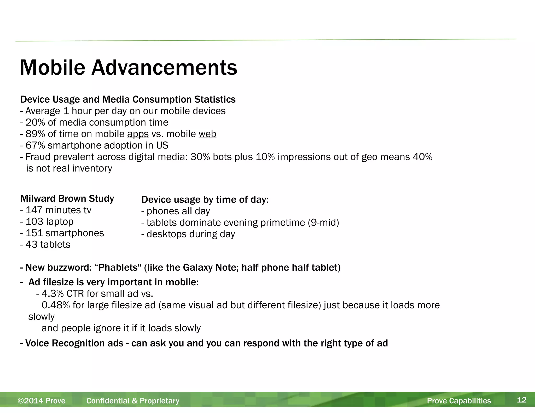 Mobile Advancements 
Device Usage and Media Consumption Statistics 
- Average 1 hour per day on our mobile devices 
- 20% of media consumption time 
- 89% of time on mobile apps vs. mobile web 
- 67% smartphone adoption in US 
- Fraud prevalent across digital media: 30% bots plus 10% impressions out of geo means 40% 
is not real inventory 
!! 
Milward Brown Study 
Device usage by time of day: 
- 147 minutes tv 
- phones all day 
- 103 laptop 
- tablets dominate evening primetime (9-mid) 
- 151 smartphones 
- desktops during day 
- 43 tablets 
! 
- New buzzword: “Phablets" (like the Galaxy Note; half phone half tablet) 
- Ad filesize is very important in mobile: 
- 4.3% CTR for small ad vs. 
0.48% for large filesize ad (same visual ad but different filesize) just because it loads more 
slowly 
and people ignore it if it loads slowly 
- Voice Recognition ads - can ask you and you can respond with the right type of ad 
©2014 Prove Confidential & Proprietary Prove Capabilities 12 
 