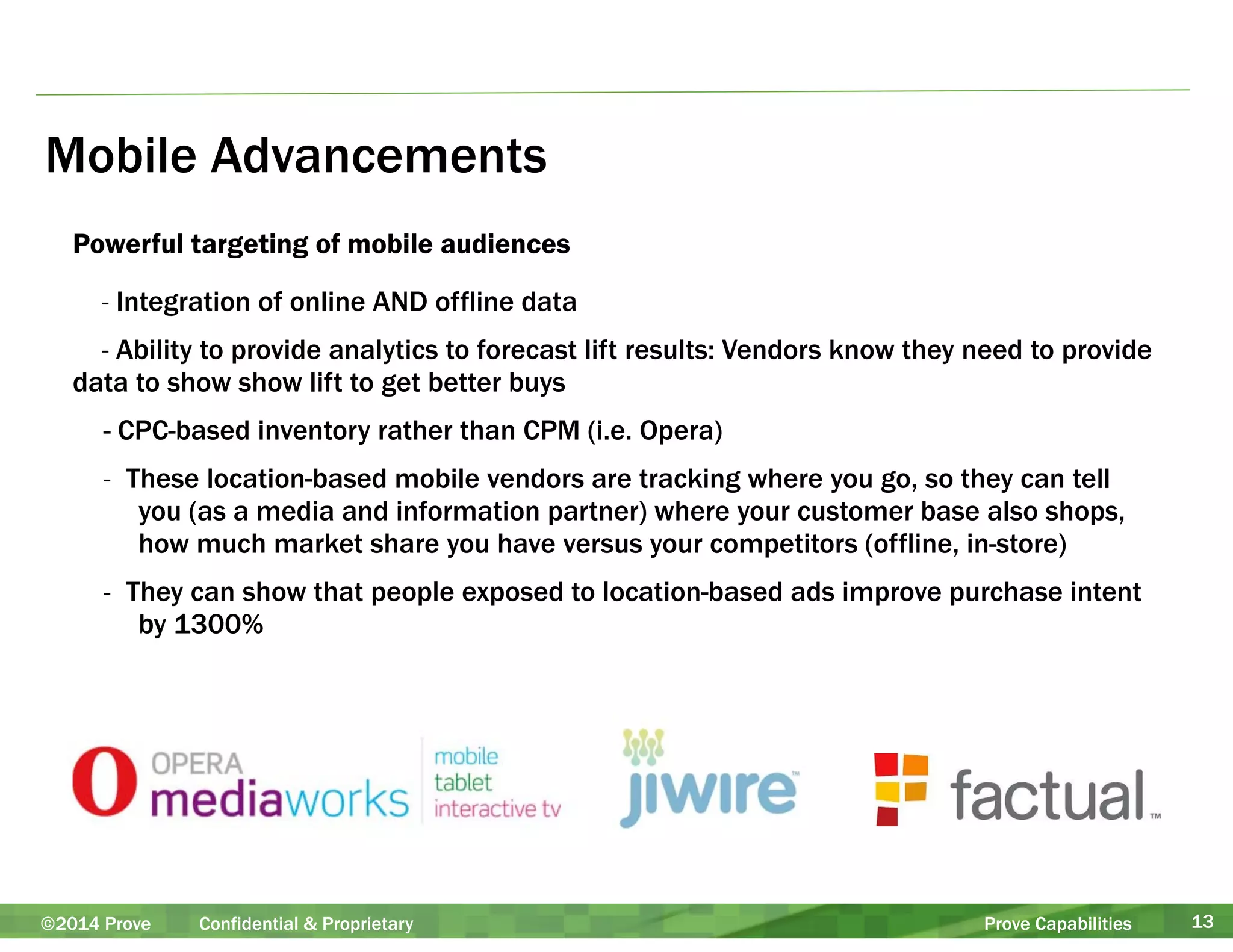 Mobile Advancements 
Powerful targeting of mobile audiences 
- Integration of online AND offline data 
- Ability to provide analytics to forecast lift results: Vendors know they need to provide 
data to show show lift to get better buys 
- CPC-based inventory rather than CPM (i.e. Opera) 
- These location-based mobile vendors are tracking where you go, so they can tell 
you (as a media and information partner) where your customer base also shops, 
how much market share you have versus your competitors (offline, in-store) 
- They can show that people exposed to location-based ads improve purchase intent 
by 1300% 
©2014 Prove Confidential & Proprietary Prove Capabilities 13 
 