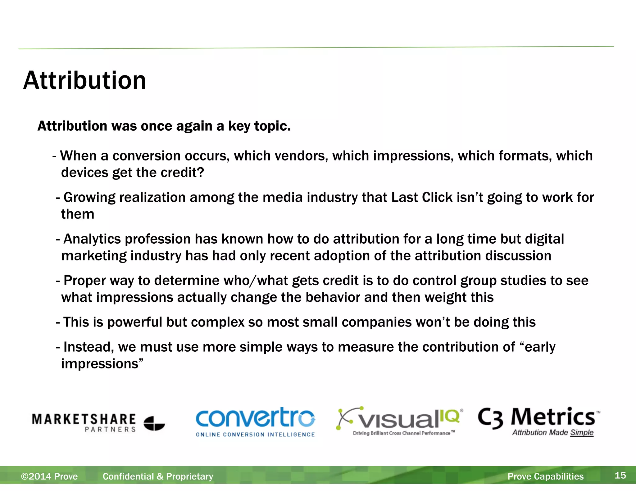 Attribution 
Attribution was once again a key topic. 
- When a conversion occurs, which vendors, which impressions, which formats, which 
devices get the credit? 
- Growing realization among the media industry that Last Click isn’t going to work for 
them 
- Analytics profession has known how to do attribution for a long time but digital 
marketing industry has had only recent adoption of the attribution discussion 
- Proper way to determine who/what gets credit is to do control group studies to see 
what impressions actually change the behavior and then weight this 
- This is powerful but complex so most small companies won’t be doing this 
- Instead, we must use more simple ways to measure the contribution of “early 
impressions” 
©2014 Prove Confidential & Proprietary Prove Capabilities 15 
 