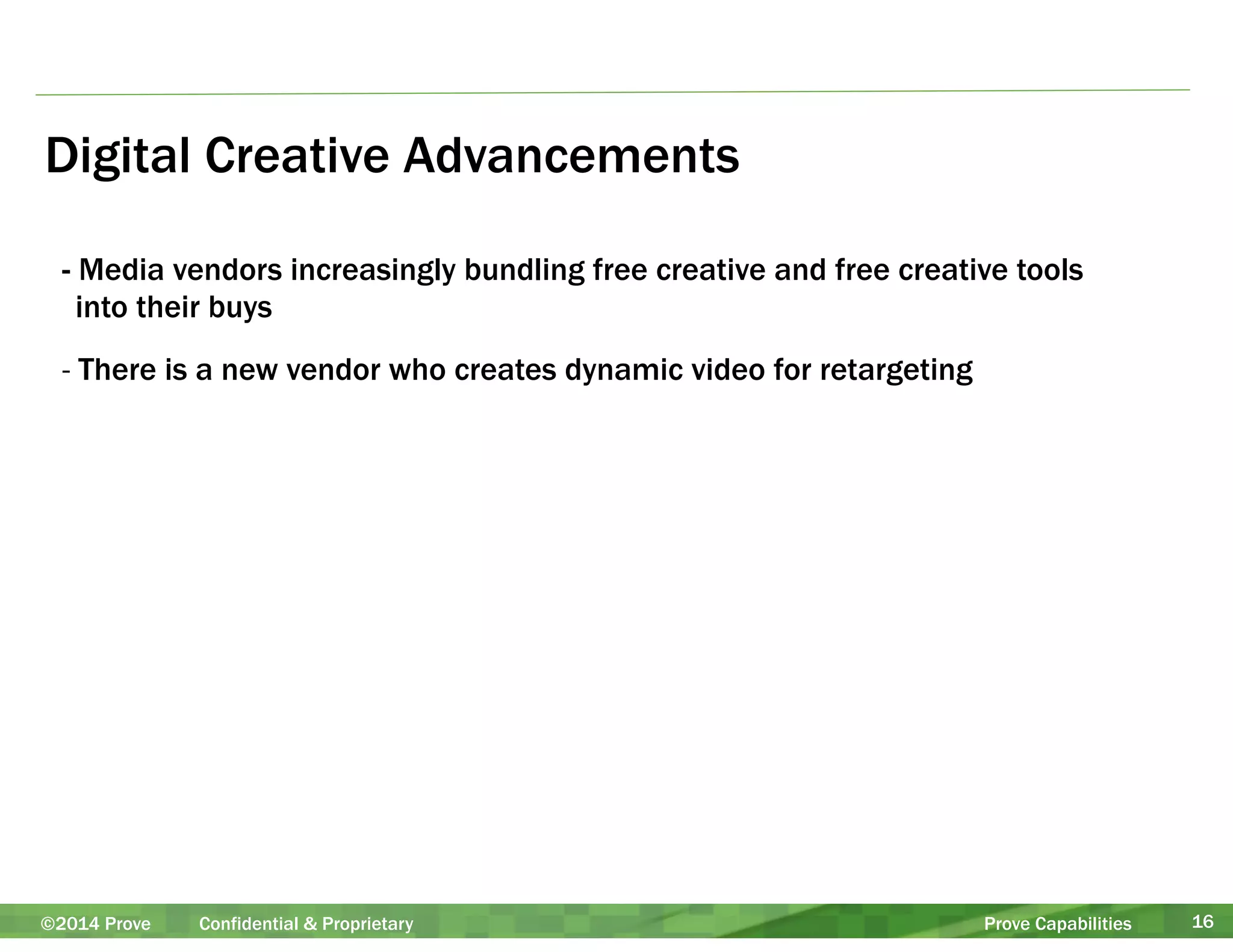Digital Creative Advancements 
- Media vendors increasingly bundling free creative and free creative tools 
into their buys 
- There is a new vendor who creates dynamic video for retargeting 
©2014 Prove Confidential & Proprietary Prove Capabilities 16 
 