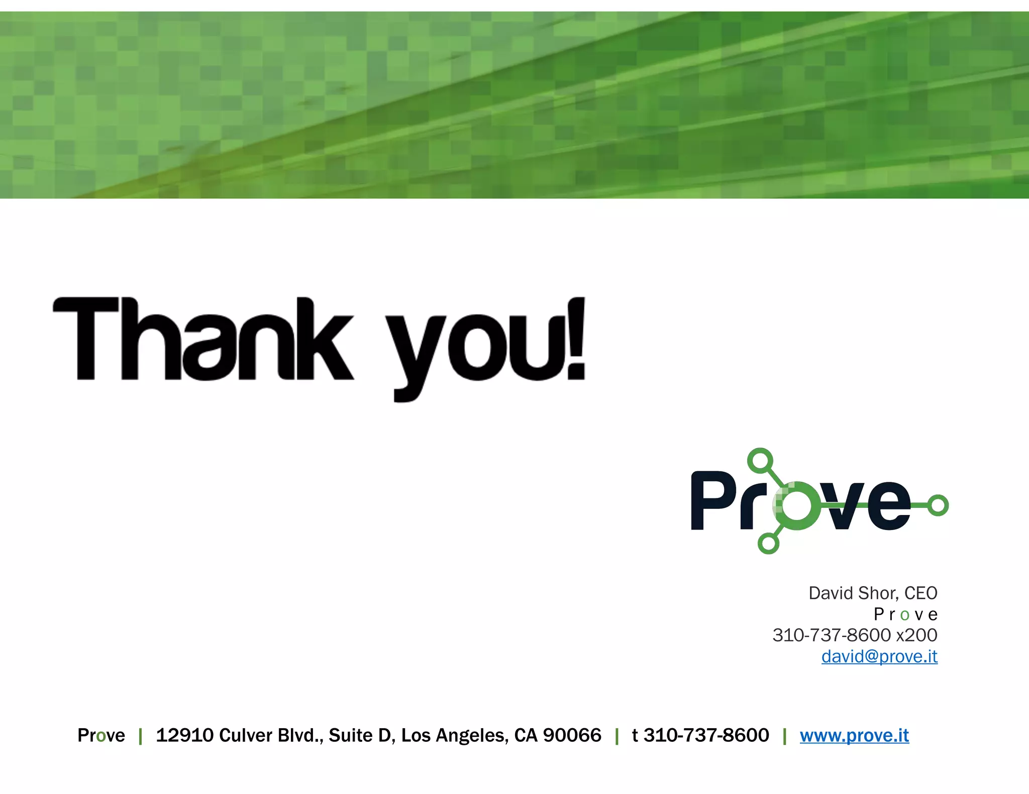 David Shor, CEO 
P r o v e 
310-737-8600 x200 
david@prove.it 
Prove | 12910 Culver Blvd., Suite D, Los Angeles, CA 90066 | t 310-737-8600 | www.prove.it 
