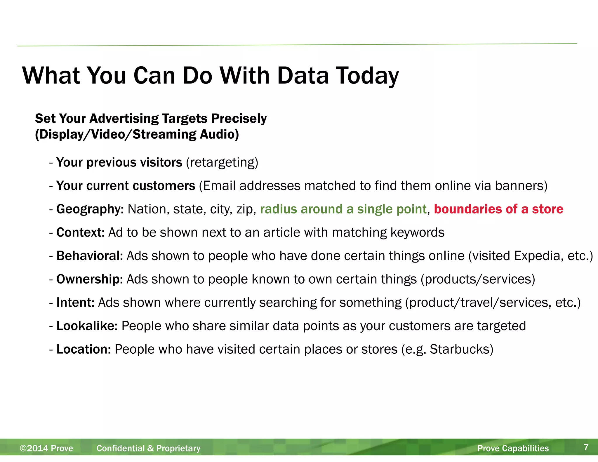 What You Can Do With Data Today 
Set Your Advertising Targets Precisely 
(Display/Video/Streaming Audio) 
- Your previous visitors (retargeting) 
- Your current customers (Email addresses matched to find them online via banners) 
- Geography: Nation, state, city, zip, radius around a single point, boundaries of a store 
- Context: Ad to be shown next to an article with matching keywords 
- Behavioral: Ads shown to people who have done certain things online (visited Expedia, etc.) 
- Ownership: Ads shown to people known to own certain things (products/services) 
- Intent: Ads shown where currently searching for something (product/travel/services, etc.) 
- Lookalike: People who share similar data points as your customers are targeted 
- Location: People who have visited certain places or stores (e.g. Starbucks) 
©2014 Prove Confidential & Proprietary Prove Capabilities 7 
 