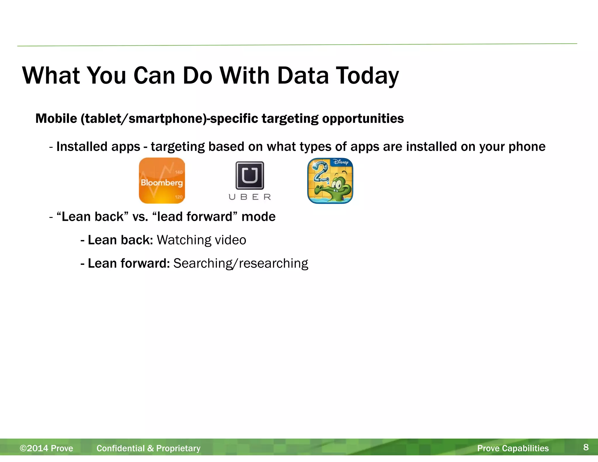 What You Can Do With Data Today 
Mobile (tablet/smartphone)-specific targeting opportunities 
- Installed apps - targeting based on what types of apps are installed on your phone 
! 
! 
- “Lean back” vs. “lead forward” mode 
- Lean back: Watching video 
- Lean forward: Searching/researching 
©2014 Prove Confidential & Proprietary Prove Capabilities 8 
 