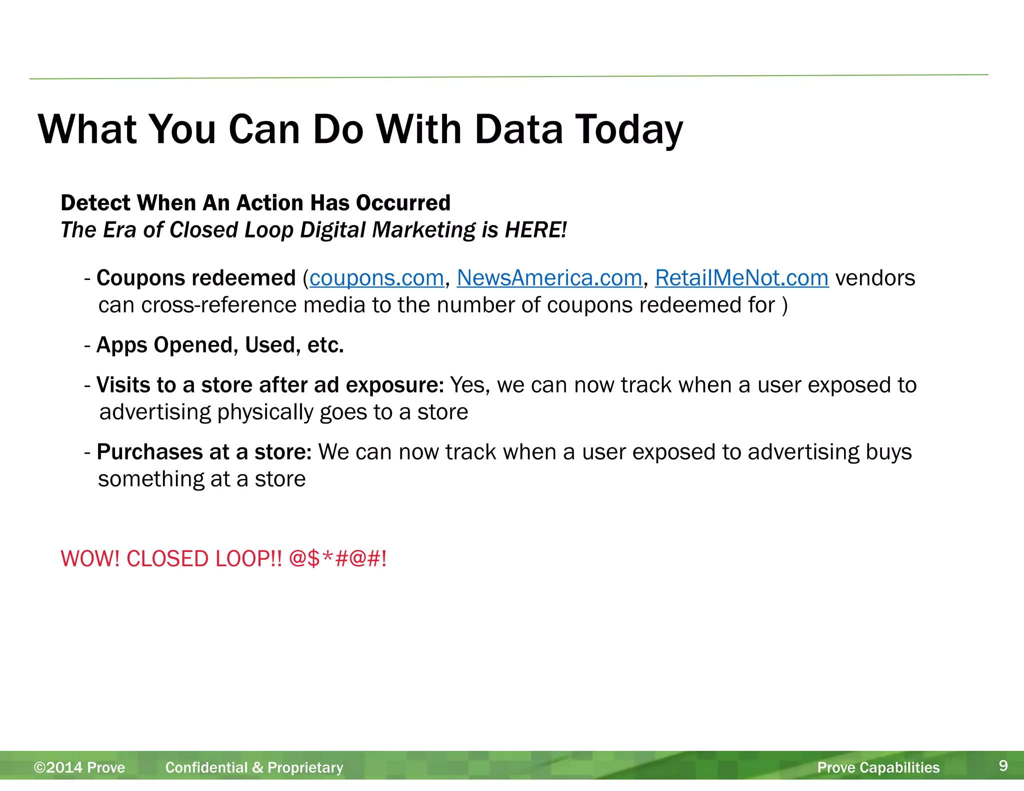 What You Can Do With Data Today 
Detect When An Action Has Occurred 
The Era of Closed Loop Digital Marketing is HERE! 
- Coupons redeemed (coupons.com, NewsAmerica.com, RetailMeNot.com vendors 
can cross-reference media to the number of coupons redeemed for ) 
- Apps Opened, Used, etc. 
- Visits to a store after ad exposure: Yes, we can now track when a user exposed to 
advertising physically goes to a store 
- Purchases at a store: We can now track when a user exposed to advertising buys 
something at a store 
! 
WOW! CLOSED LOOP!! @$*#@#! 
©2014 Prove Confidential & Proprietary Prove Capabilities 9 
 