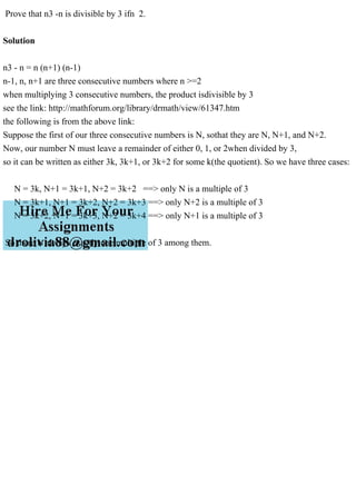 Prove that n3 -n is divisible by 3 ifn 2.
Solution
n3 - n = n (n+1) (n-1)
n-1, n, n+1 are three consecutive numbers where n >=2
when multiplying 3 consecutive numbers, the product isdivisible by 3
see the link: http://mathforum.org/library/drmath/view/61347.htm
the following is from the above link:
Suppose the first of our three consecutive numbers is N, sothat they are N, N+1, and N+2.
Now, our number N must leave a remainder of either 0, 1, or 2when divided by 3,
so it can be written as either 3k, 3k+1, or 3k+2 for some k(the quotient). So we have three cases:
N = 3k, N+1 = 3k+1, N+2 = 3k+2 ==> only N is a multiple of 3
N = 3k+1, N+1 = 3k+2, N+2 = 3k+3 ==> only N+2 is a multiple of 3
N = 3k+2, N+1 = 3k+3, N+2 = 3k+4 ==> only N+1 is a multiple of 3
So there is always exactly one multiple of 3 among them.
 
