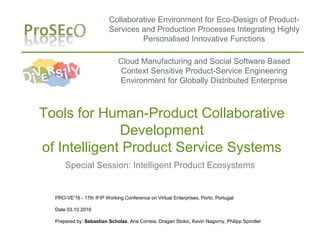 Collaborative Environment for Eco-Design of Product-
Services and Production Processes Integrating Highly
Personalised Innovative Functions
PRO-VE'16 - 17th IFIP Working Conference on Virtual Enterprises, Porto, Portugal
Date 03.10.2016
Prepared by: Sebastian Scholze, Ana Correia, Dragan Stokic, Kevin Nagorny, Philipp Spindler
Tools for Human-Product Collaborative
Development
of Intelligent Product Service Systems
Special Session: Intelligent Product Ecosystems
Cloud Manufacturing and Social Software Based
Context Sensitive Product-Service Engineering
Environment for Globally Distributed Enterprise
 