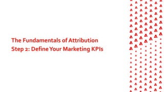 The Fundamentals of Attribution
Step 2: DefineYour Marketing KPIs
 