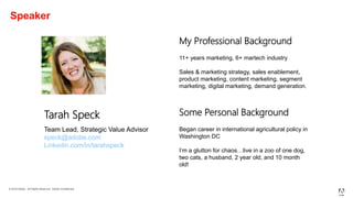 © 2019 Adobe. All Rights Reserved. Adobe Confidential.
Speaker
Tarah Speck
Team Lead, Strategic Value Advisor
speck@adobe.com
Linkedin.com/in/tarahspeck
My Professional Background
11+ years marketing, 6+ martech industry
Sales & marketing strategy, sales enablement,
product marketing, content marketing, segment
marketing, digital marketing, demand generation.
Some Personal Background
Began career in international agricultural policy in
Washington DC
I’m a glutton for chaos…live in a zoo of one dog,
two cats, a husband, 2 year old, and 10 month
old!
 