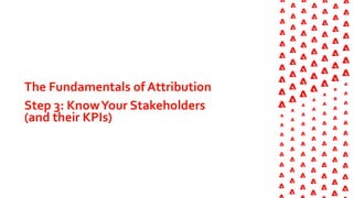 The Fundamentals of Attribution
Step 3: KnowYour Stakeholders
(and their KPIs)
 