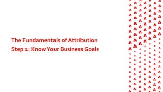The Fundamentals of Attribution
Step 1: KnowYour Business Goals
 