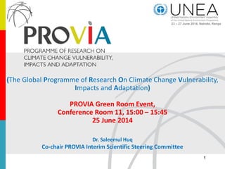 (The Global Programme of Research On Climate Change Vulnerability,
Impacts and Adaptation)
PROVIA Green Room Event,
Conference Room 11, 15:00 – 15:45
25 June 2014
Dr. Saleemul Huq
Co-chair PROVIA Interim Scientific Steering Committee
1
23 – 27 June 2014, Nairobi, Kenya
 