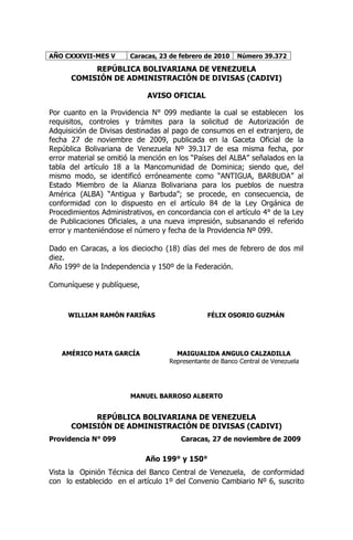 AÑO CXXXVII-MES V       Caracas, 23 de febrero de 2010   Número 39.372

           REPÚBLICA BOLIVARIANA DE VENEZUELA
      COMISIÓN DE ADMINISTRACIÓN DE DIVISAS (CADIVI)

                             AVISO OFICIAL

Por cuanto en la Providencia N° 099 mediante la cual se establecen los
requisitos, controles y trámites para la solicitud de Autorización de
Adquisición de Divisas destinadas al pago de consumos en el extranjero, de
fecha 27 de noviembre de 2009, publicada en la Gaceta Oficial de la
República Bolivariana de Venezuela Nº 39.317 de esa misma fecha, por
error material se omitió la mención en los “Países del ALBA” señalados en la
tabla del artículo 18 a la Mancomunidad de Dominica; siendo que, del
mismo modo, se identificó erróneamente como “ANTIGUA, BARBUDA” al
Estado Miembro de la Alianza Bolivariana para los pueblos de nuestra
América (ALBA) “Antigua y Barbuda”; se procede, en consecuencia, de
conformidad con lo dispuesto en el artículo 84 de la Ley Orgánica de
Procedimientos Administrativos, en concordancia con el artículo 4° de la Ley
de Publicaciones Oficiales, a una nueva impresión, subsanando el referido
error y manteniéndose el número y fecha de la Providencia Nº 099.

Dado en Caracas, a los dieciocho (18) días del mes de febrero de dos mil
diez.
Año 199º de la Independencia y 150º de la Federación.

Comuníquese y publíquese,



     WILLIAM RAMÓN FARIÑAS                     FÉLIX OSORIO GUZMÁN




   AMÉRICO MATA GARCÍA               MAIGUALIDA ANGULO CALZADILLA
                                   Representante de Banco Central de Venezuela




                        MANUEL BARROSO ALBERTO


           REPÚBLICA BOLIVARIANA DE VENEZUELA
      COMISIÓN DE ADMINISTRACIÓN DE DIVISAS (CADIVI)
Providencia N° 099                     Caracas, 27 de noviembre de 2009

                            Año 199° y 150°
Vista la Opinión Técnica del Banco Central de Venezuela, de conformidad
con lo establecido en el artículo 1º del Convenio Cambiario Nº 6, suscrito
 
