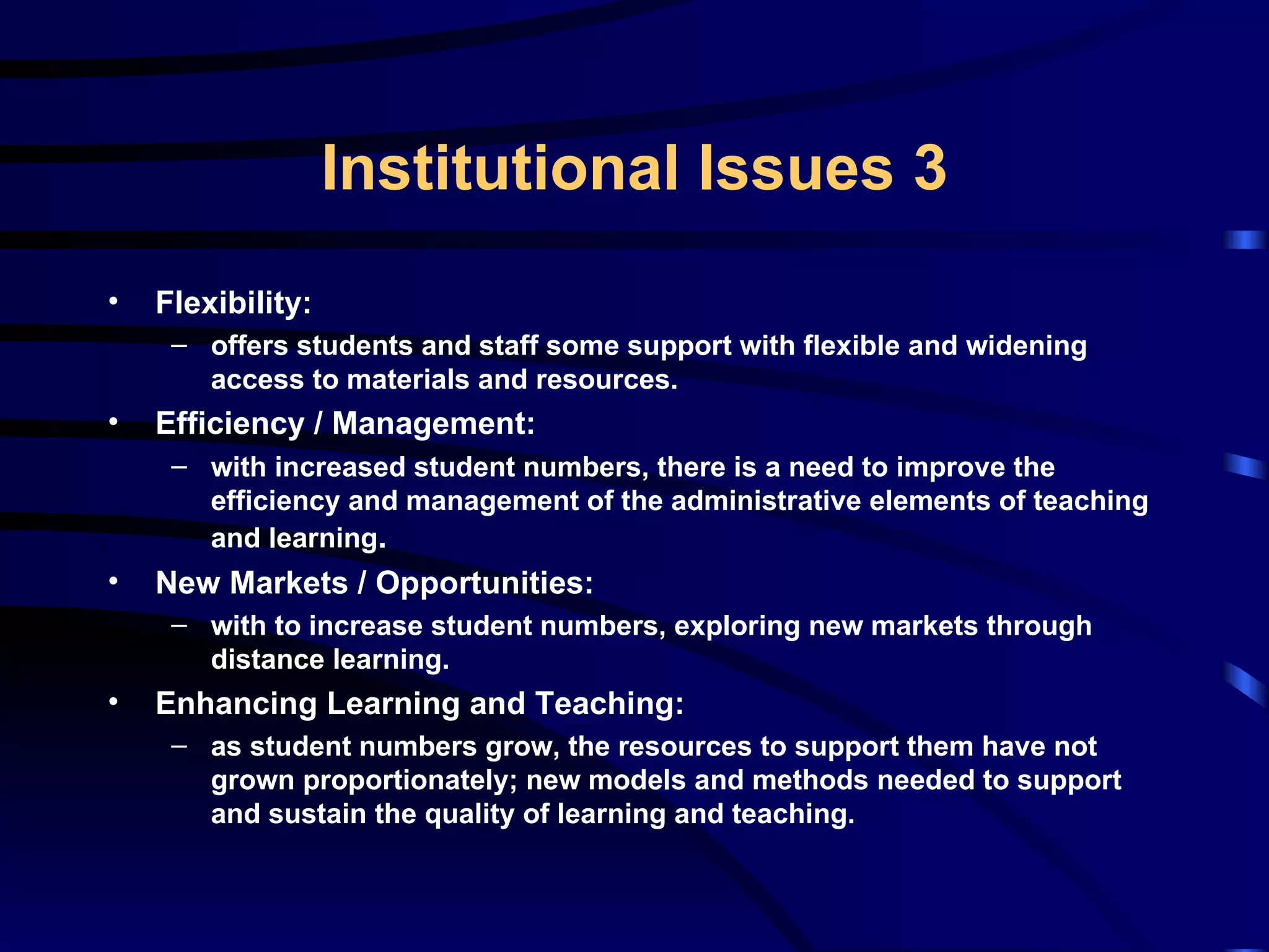 Flexibility: offers students and staff some support with flexible and widening access to materials and resources. Efficiency / Management: with increased student numbers, there is a need to improve the efficiency and management of the administrative elements of teaching and learning . New Markets / Opportunities: with to increase student numbers, exploring new markets through distance learning. Enhancing Learning and Teaching: as student numbers grow, the resources to support them have not grown proportionately; new models and methods needed to support and sustain the quality of learning and teaching. Institutional Issues 3 
