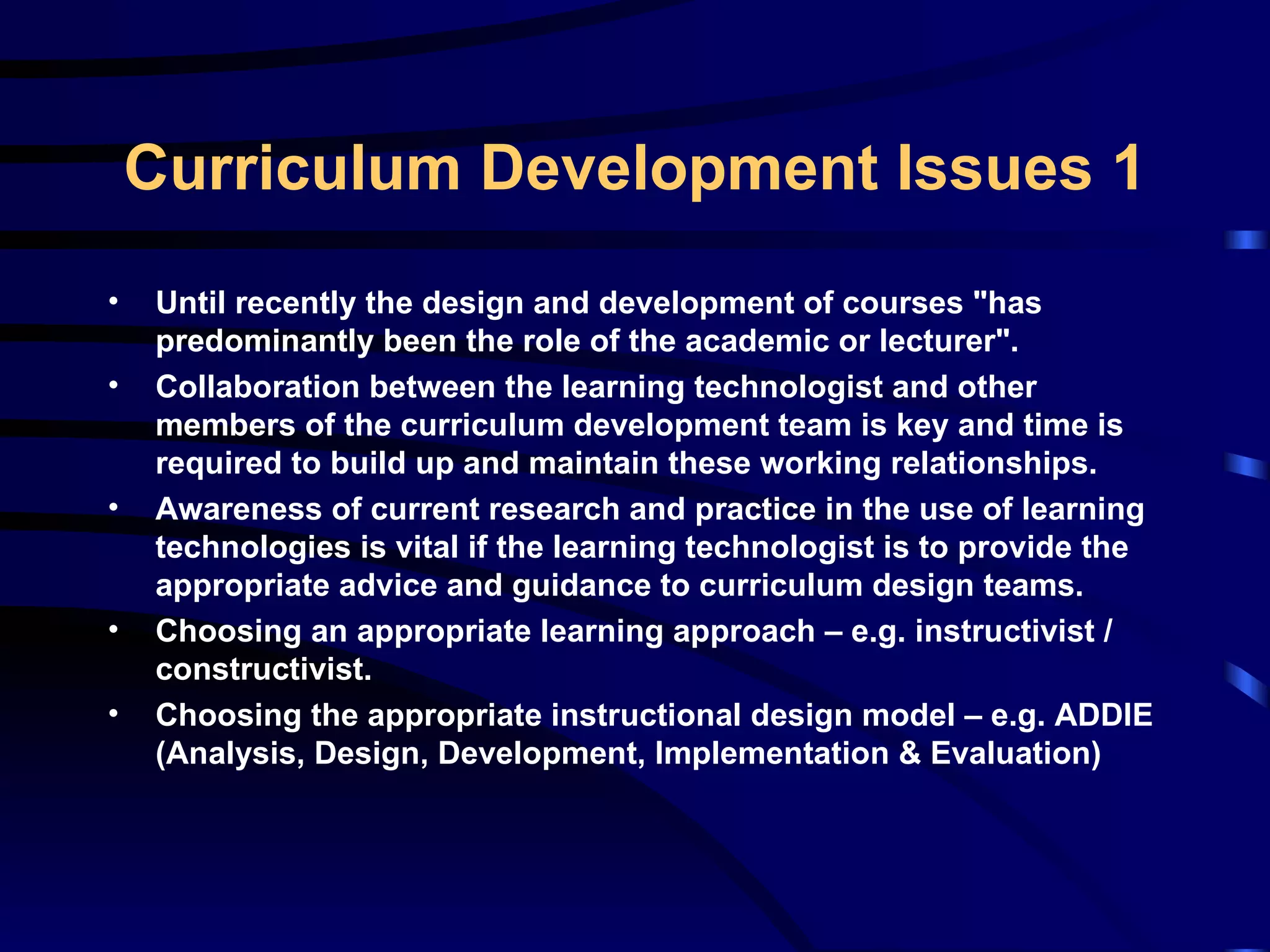 Until recently the design and development of courses &quot;has predominantly been the role of the academic or lecturer&quot;. Collaboration between the learning technologist and other members of the curriculum development team is key and time is required to build up and maintain these working relationships. Awareness of current research and practice in the use of learning technologies is vital if the learning technologist is to provide the appropriate advice and guidance to curriculum design teams. Choosing an appropriate learning approach – e.g. instructivist / constructivist. Choosing the appropriate instructional design model – e.g. ADDIE (Analysis, Design, Development, Implementation & Evaluation) Curriculum Development Issues 1 