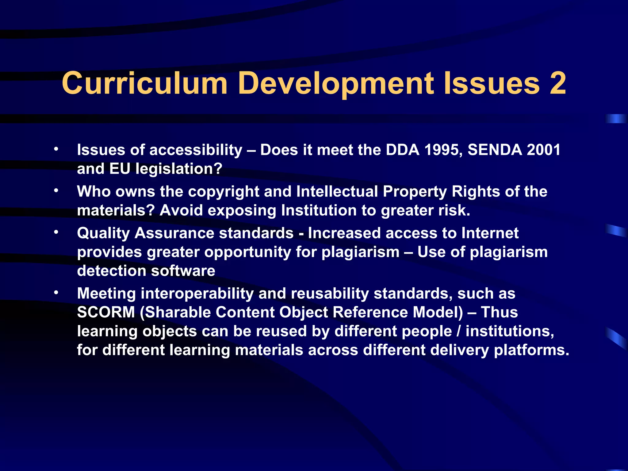 Issues of accessibility – Does it meet the DDA 1995, SENDA 2001 and EU legislation? Who owns the copyright and Intellectual Property Rights of the materials? Avoid exposing Institution to greater risk. Quality Assurance standards - Increased access to Internet provides greater opportunity for plagiarism – Use of plagiarism detection software Meeting interoperability and reusability standards, such as SCORM (Sharable Content Object Reference Model) – Thus learning objects can be reused by different people / institutions, for different learning materials across different delivery platforms. Curriculum Development Issues 2 
